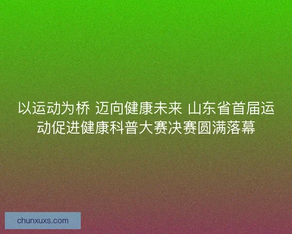 以运动为桥 迈向健康未来 山东省首届运动促进健康科普大赛决赛圆满落幕