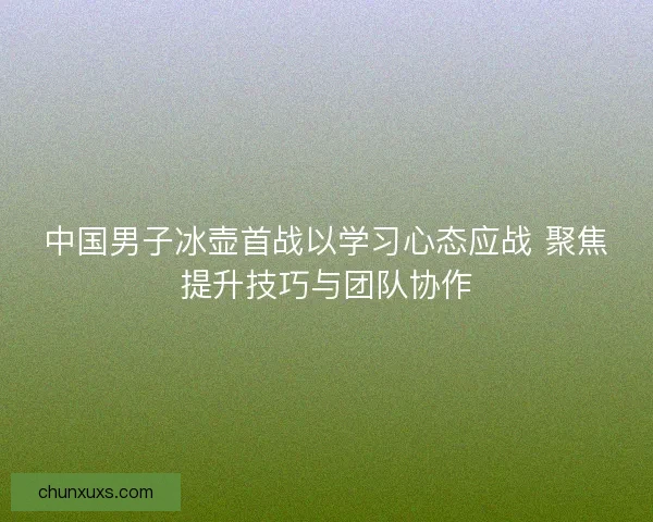 中国男子冰壶首战以学习心态应战 聚焦提升技巧与团队协作