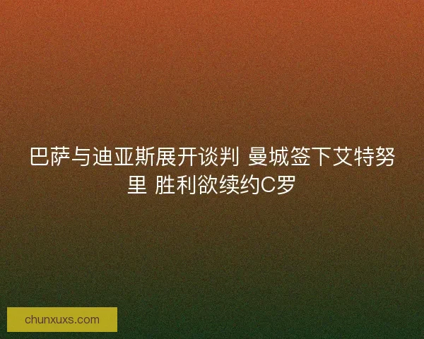 巴萨与迪亚斯展开谈判 曼城签下艾特努里 胜利欲续约C罗