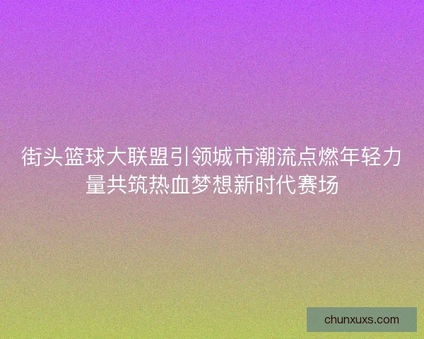 街头篮球大联盟引领城市潮流点燃年轻力量共筑热血梦想新时代赛场