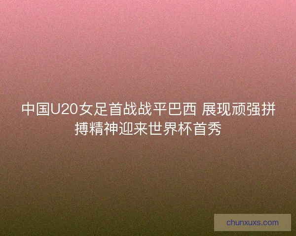 中国U20女足首战战平巴西 展现顽强拼搏精神迎来世界杯首秀