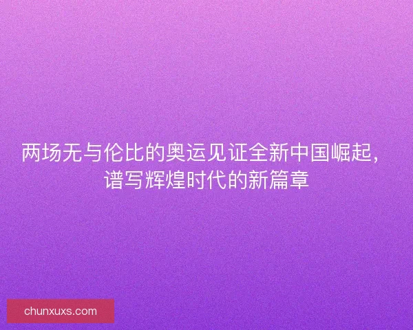 两场无与伦比的奥运见证全新中国崛起，谱写辉煌时代的新篇章