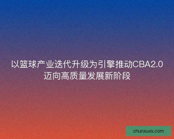 以篮球产业迭代升级为引擎推动CBA2.0迈向高质量发展新阶段